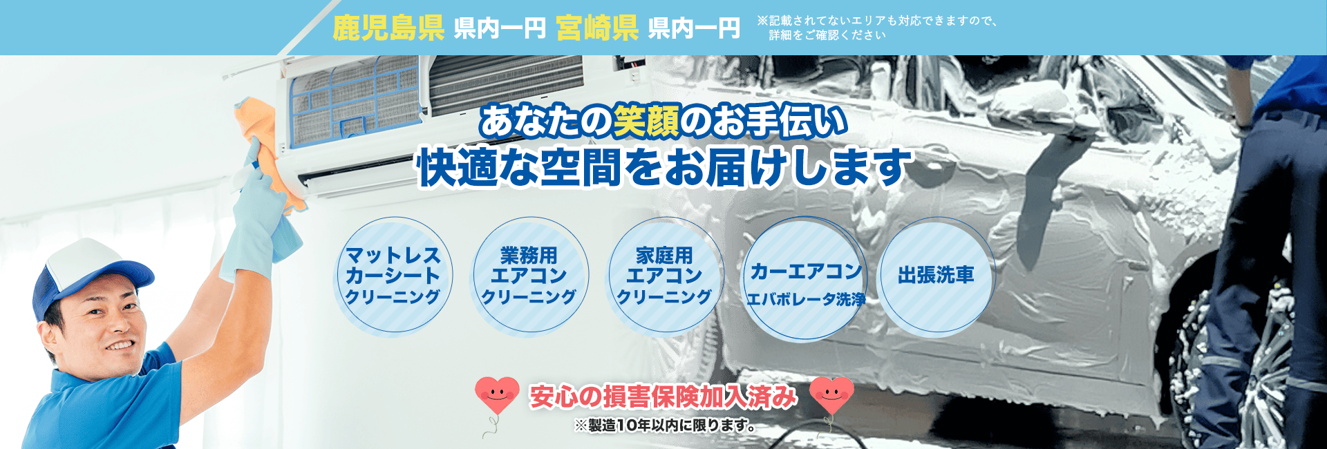 鹿児島県 県内一円 宮崎県 県内一円 ※記載されてないエリアも対応できますので、詳細をご確認ください あなたの笑顔のお手伝い 快適な空間をお届けします マットレス カーシート 業務用エアコン 家庭用エアコン クリーニング 車用エアコン エバボレータ洗浄 出張洗車 安心の損害保険加入済み ※製造10年以内に限ります。